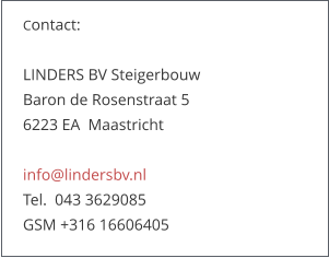 Contact:   LINDERS BV Steigerbouw Baron de Rosenstraat 5   6223 EA  Maastricht  info@lindersbv.nl  Tel.  043 3629085  GSM +316 16606405